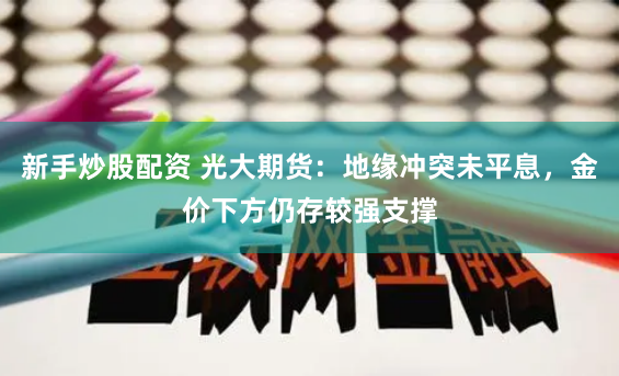 新手炒股配资 光大期货：地缘冲突未平息，金价下方仍存较强支撑