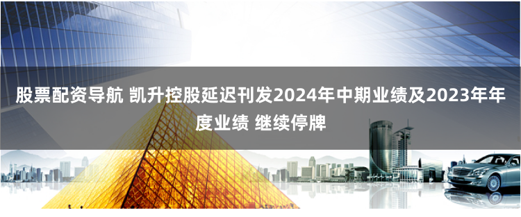 股票配资导航 凯升控股延迟刊发2024年中期业绩及2023年年度业绩 继续停牌