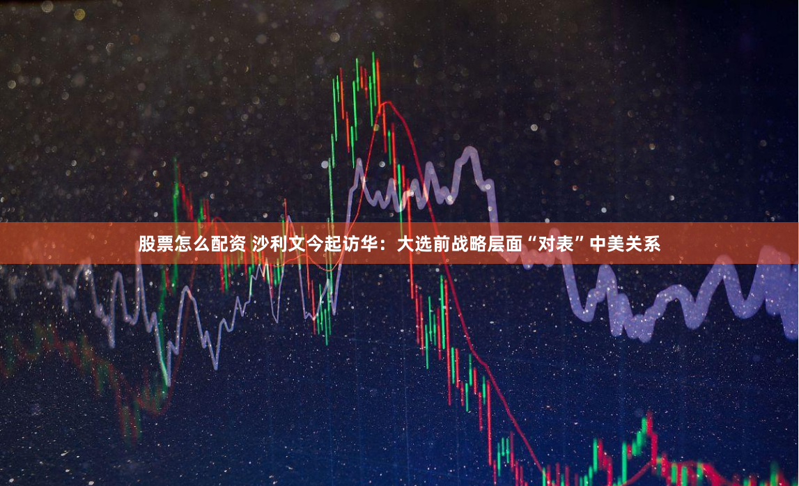 股票怎么配资 沙利文今起访华：大选前战略层面“对表”中美关系