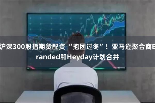 沪深300股指期货配资 “抱团过冬”！亚马逊聚合商Branded和Heyday计划合并