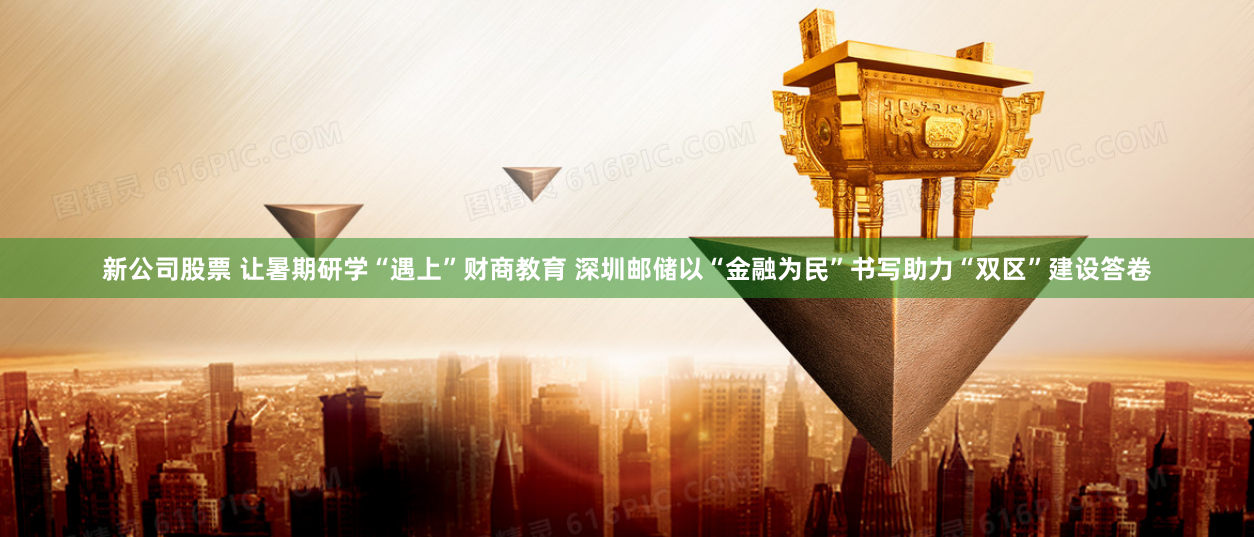 新公司股票 让暑期研学“遇上”财商教育 深圳邮储以“金融为民”书写助力“双区”建设答卷