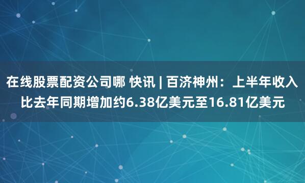 在线股票配资公司哪 快讯 | 百济神州：上半年收入比去年同期增加约6.38亿美元至16.81亿美元