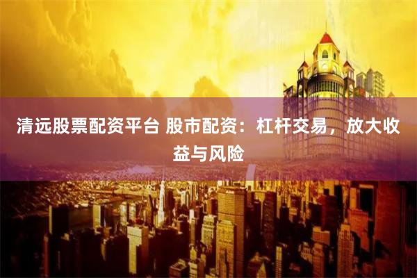 清远股票配资平台 股市配资：杠杆交易，放大收益与风险
