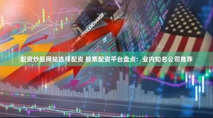 配资炒股网站选择配资 股票配资平台盘点：业内知名公司推荐