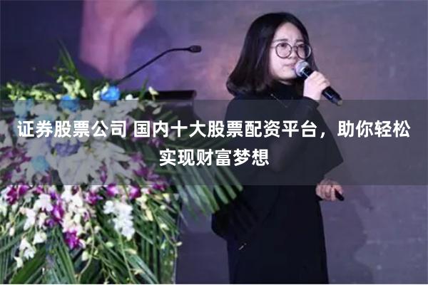 证券股票公司 国内十大股票配资平台，助你轻松实现财富梦想