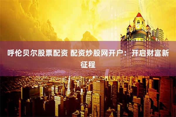 呼伦贝尔股票配资 配资炒股网开户：开启财富新征程