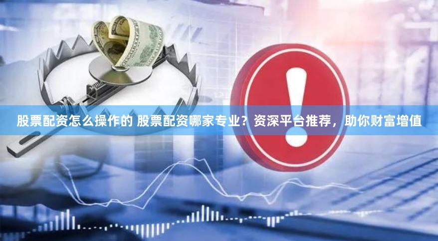 股票配资怎么操作的 股票配资哪家专业？资深平台推荐，助你财富增值
