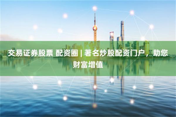 交易证券股票 配资圈 | 著名炒股配资门户，助您财富增值