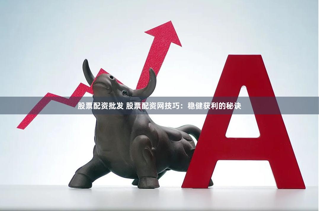 股票配资批发 股票配资网技巧：稳健获利的秘诀