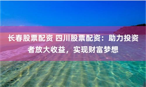 长春股票配资 四川股票配资：助力投资者放大收益，实现财富梦想