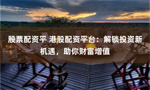 股票配资平 港股配资平台：解锁投资新机遇，助你财富增值