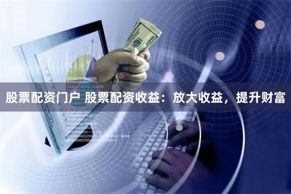 股票配资门户 股票配资收益：放大收益，提升财富