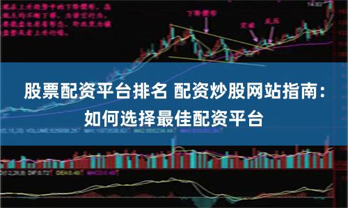 股票配资平台排名 配资炒股网站指南：如何选择最佳配资平台