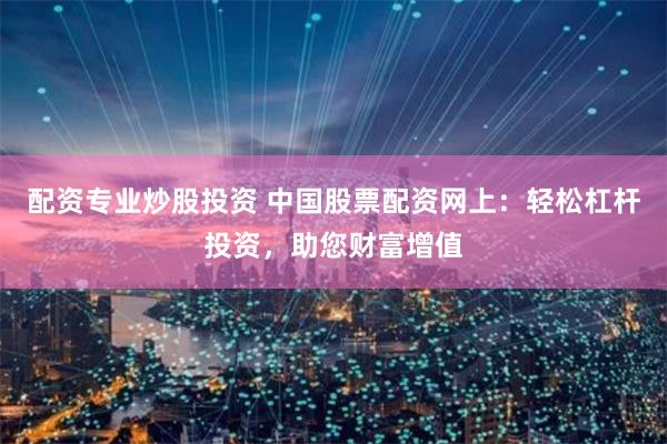 配资专业炒股投资 中国股票配资网上：轻松杠杆投资，助您财富增值