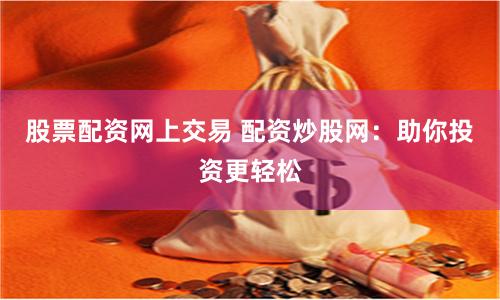 股票配资网上交易 配资炒股网：助你投资更轻松