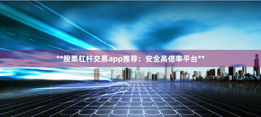**股票杠杆交易app推荐：安全高倍率平台**