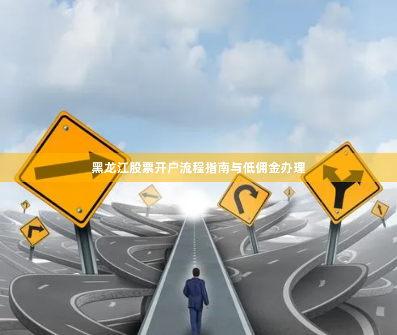 黑龙江股票开户流程指南与低佣金办理
